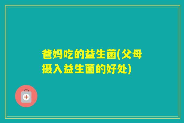 爸妈吃的益生菌(父母摄入益生菌的好处)