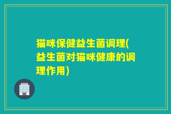 猫咪保健益生菌调理(益生菌对猫咪健康的调理作用)
