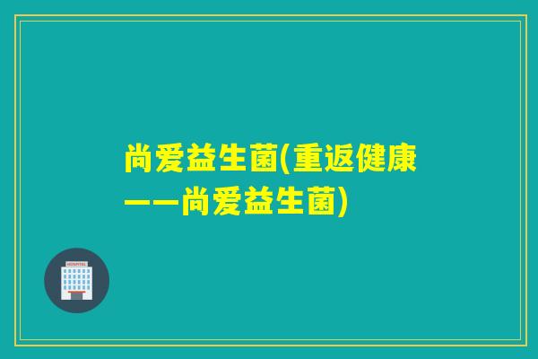 尚爱益生菌(重返健康——尚爱益生菌) 尚爱益生菌(重返健康——尚爱益生菌)