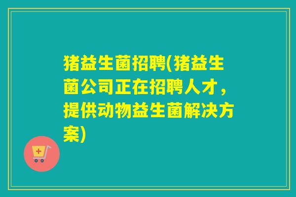 猪益生菌招聘(猪益生菌公司正在招聘人才,提供动物益生菌解决方案) 猪益生菌招聘(猪益生菌公司正在招聘人才,提供动物益生菌解决方案)