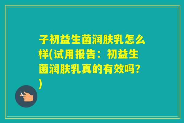 子初益生菌润肤乳怎么样(试用报告:初益生菌润肤乳真的有效吗?) 子初益生菌润肤乳怎么样(试用报告:初益生菌润肤乳真的有效吗?)