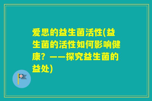 爱思的益生菌活性(益生菌的活性如何影响健康?——探究益生菌的益处) 爱思的益生菌活性(益生菌的活性如何影响健康?——探究益生菌的益处)
