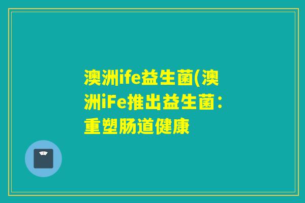 澳洲ife益生菌(澳洲iFe推出益生菌:重塑肠道健康 澳洲ife益生菌(澳洲iFe推出益生菌:重塑肠道健康