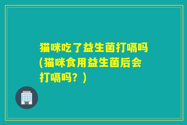 猫咪吃了益生菌打嗝吗(猫咪食用益生菌后会打嗝吗？)