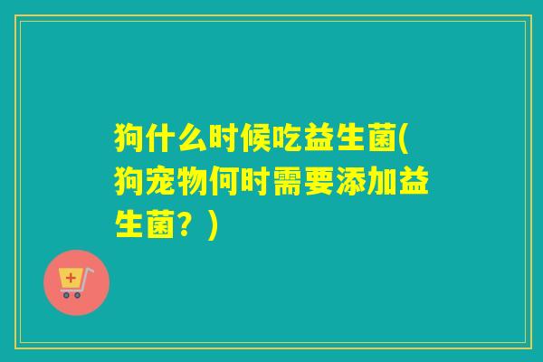 狗什么时候吃益生菌(狗宠物何时需要添加益生菌?) 狗什么时候吃益生菌(狗宠物何时需要添加益生菌?)