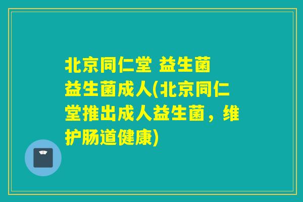 北京同仁堂 益生菌 益生菌成人(北京同仁堂推出成人益生菌，维护肠道健康)