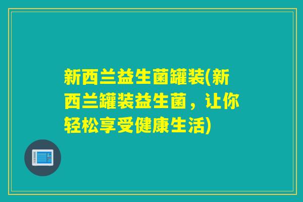 新西兰益生菌罐装(新西兰罐装益生菌,让你轻松享受健康生活) 新西兰益生菌罐装(新西兰罐装益生菌,让你轻松享受健康生活)
