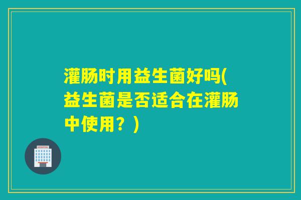 灌肠时用益生菌好吗(益生菌是否适合在灌肠中使用?) 灌肠时用益生菌好吗(益生菌是否适合在灌肠中使用?)