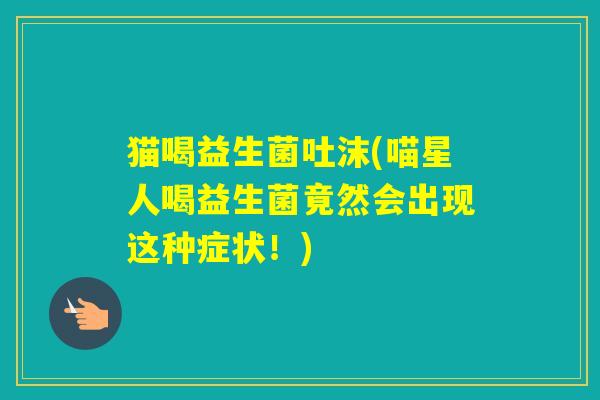 猫喝益生菌吐沫(喵星人喝益生菌竟然会出现这种症状！)