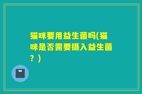 猫咪要用益生菌吗(猫咪是否需要摄入益生菌?) 猫咪要用益生菌吗(猫咪是否需要摄入益生菌?)