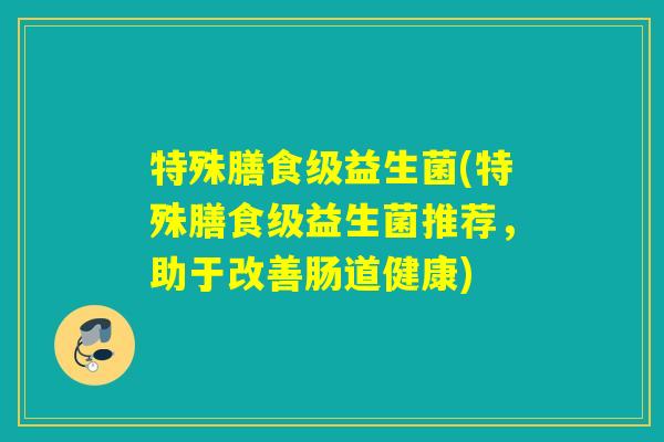 特殊膳食级益生菌(特殊膳食级益生菌推荐,助于改善肠道健康) 特殊膳食级益生菌(特殊膳食级益生菌推荐,助于改善肠道健康)