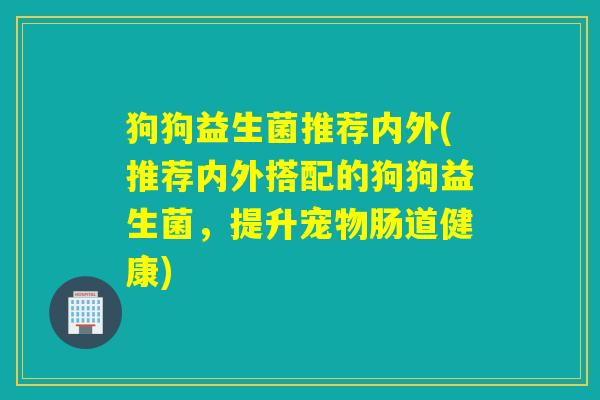 狗狗益生菌推荐内外(推荐内外搭配的狗狗益生菌,提升宠物肠道健康) 狗狗益生菌推荐内外(推荐内外搭配的狗狗益生菌,提升宠物肠道健康)