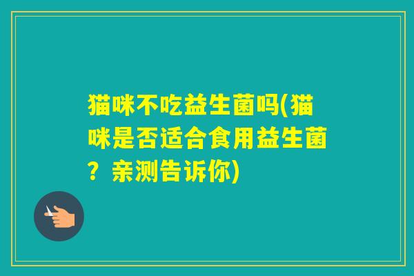 猫咪不吃益生菌吗(猫咪是否适合食用益生菌?亲测告诉你) 猫咪不吃益生菌吗(猫咪是否适合食用益生菌?亲测告诉你)