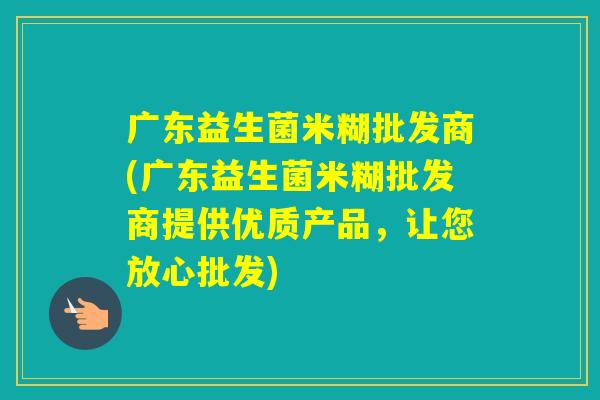 广东益生菌米糊批发商(广东益生菌米糊批发商提供优质产品，让您放心批发)