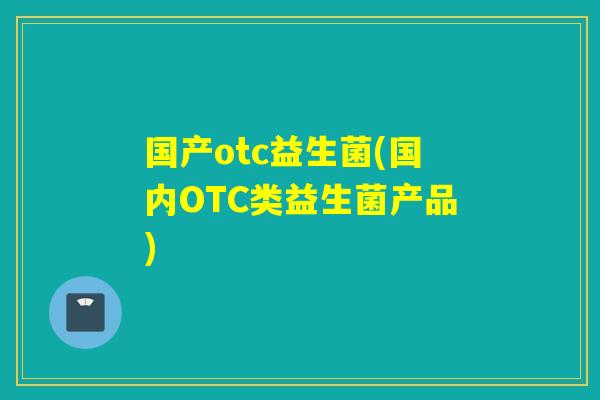 国产otc益生菌(国内OTC类益生菌产品) 国产otc益生菌(国内OTC类益生菌产品)