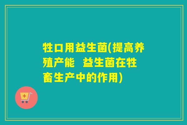牲口用益生菌(提高养殖产能  益生菌在牲畜生产中的作用)
