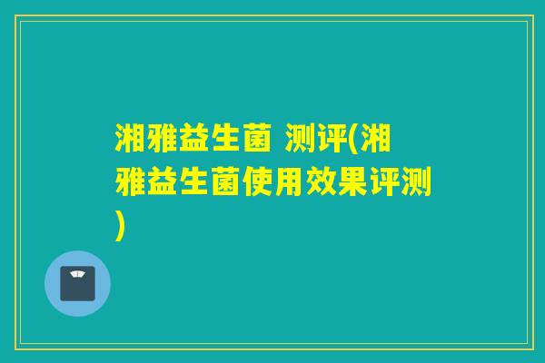 湘雅益生菌 测评(湘雅益生菌使用效果评测)