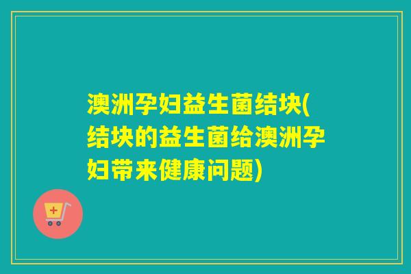 澳洲孕妇益生菌结块(结块的益生菌给澳洲孕妇带来健康问题) 澳洲孕妇益生菌结块(结块的益生菌给澳洲孕妇带来健康问题)