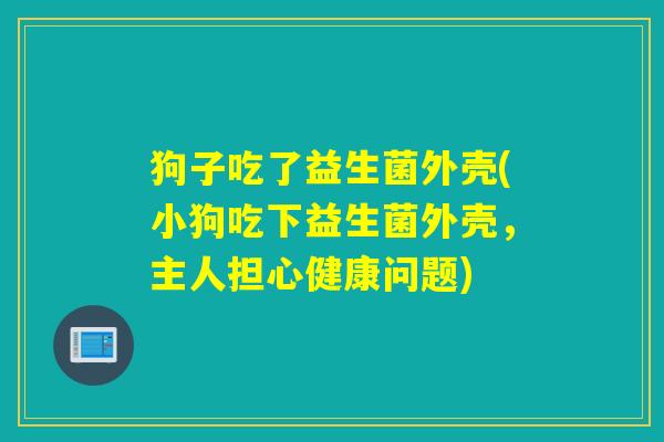 狗子吃了益生菌外壳(小狗吃下益生菌外壳，主人担心健康问题)