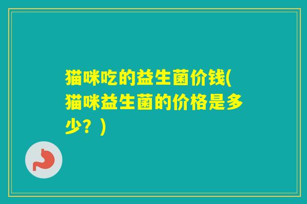 猫咪吃的益生菌价钱(猫咪益生菌的价格是多少?) 猫咪吃的益生菌价钱(猫咪益生菌的价格是多少?)