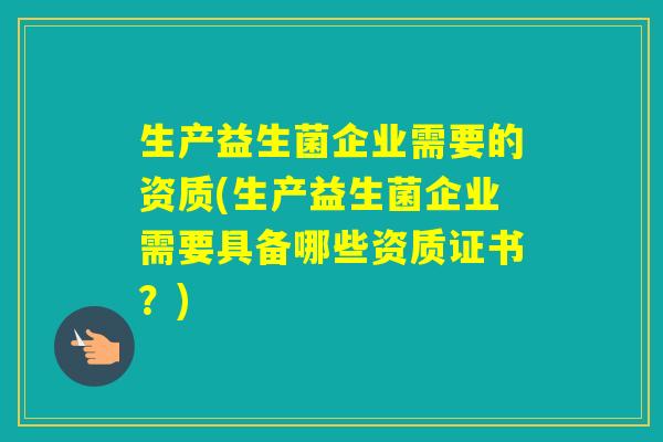 生产益生菌企业需要的资质(生产益生菌企业需要具备哪些资质证书?) 生产益生菌企业需要的资质(生产益生菌企业需要具备哪些资质证书?)