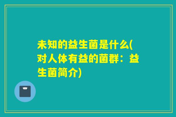 未知的益生菌是什么(对人体有益的菌群:益生菌简介) 未知的益生菌是什么(对人体有益的菌群:益生菌简介)