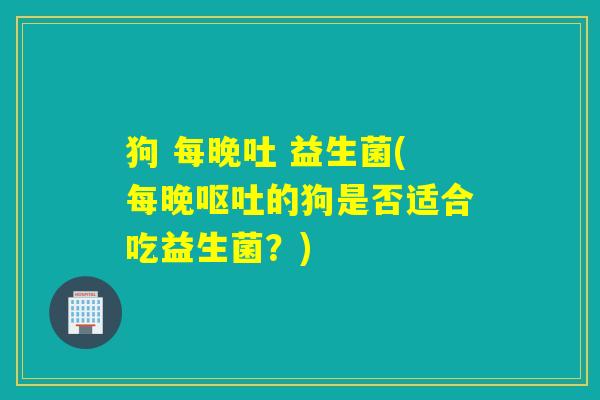 狗 每晚吐 益生菌(每晚的狗是否适合吃益生菌？)