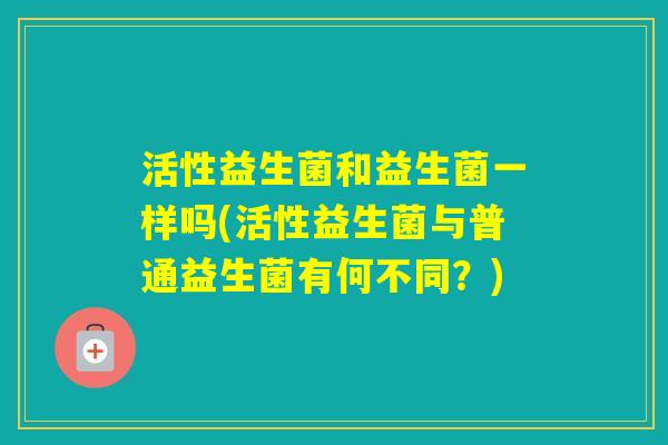 活性益生菌和益生菌一样吗(活性益生菌与普通益生菌有何不同?) 活性益生菌和益生菌一样吗(活性益生菌与普通益生菌有何不同?)