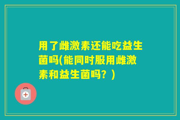 用了雌激素还能吃益生菌吗(能同时服用雌激素和益生菌吗？)