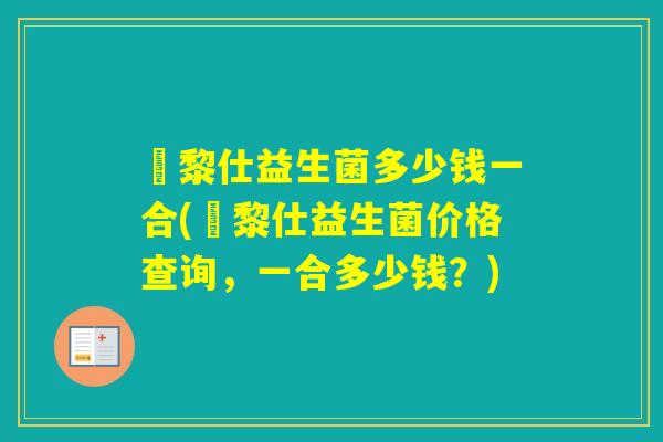 栢黎仕益生菌多少钱一合(栢黎仕益生菌价格查询，一合多少钱？)
