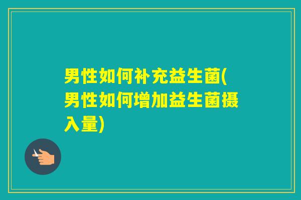 男性如何补充益生菌(男性如何增加益生菌摄入量)