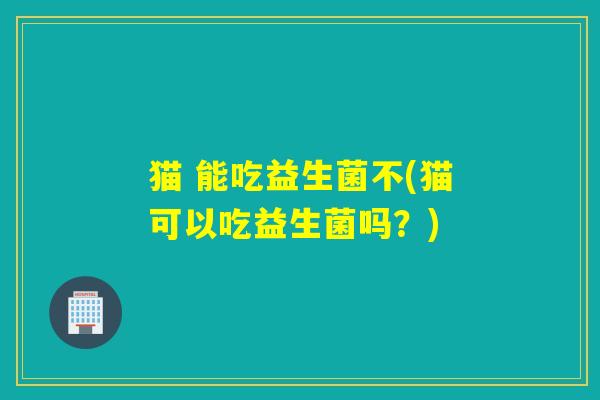 猫 能吃益生菌不(猫可以吃益生菌吗？)