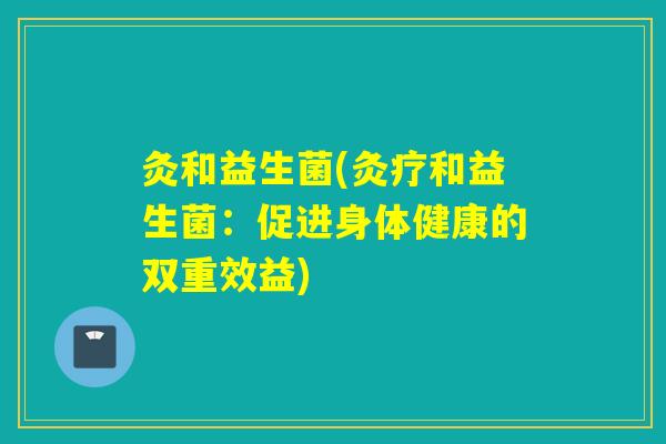 灸和益生菌(灸疗和益生菌：促进身体健康的双重效益)