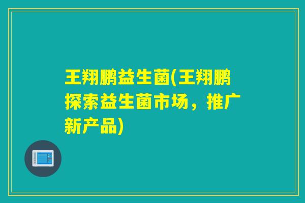 王翔鹏益生菌(王翔鹏探索益生菌市场,推广新产品) 王翔鹏益生菌(王翔鹏探索益生菌市场,推广新产品)