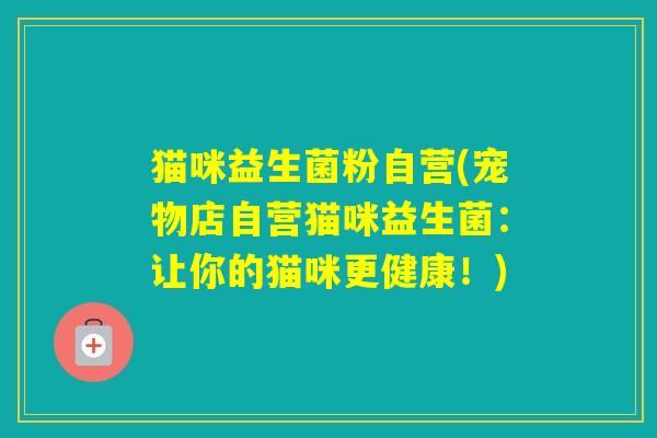 猫咪益生菌粉自营(宠物店自营猫咪益生菌:让你的猫咪更健康!) 猫咪益生菌粉自营(宠物店自营猫咪益生菌:让你的猫咪更健康!)