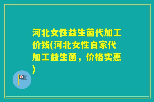 河北女性益生菌代加工价钱(河北女性自家代加工益生菌，价格实惠)
