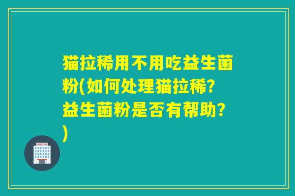 猫拉稀用不用吃益生菌粉(如何处理猫拉稀？益生菌粉是否有帮助？)