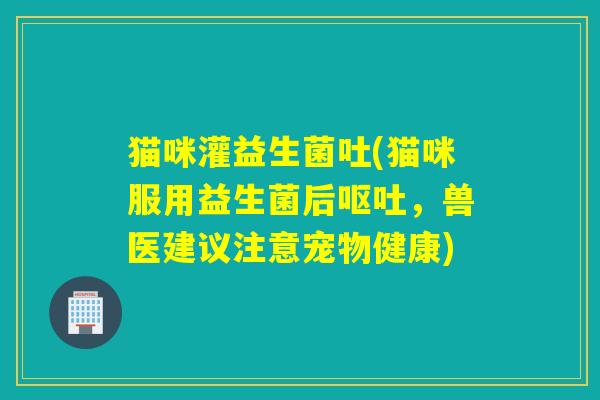 猫咪灌益生菌吐(猫咪服用益生菌后，兽医建议注意宠物健康)