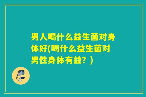 男人喝什么益生菌对身体好(喝什么益生菌对男性身体有益？)
