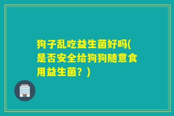 狗子乱吃益生菌好吗(是否安全给狗狗随意食用益生菌?) 狗子乱吃益生菌好吗(是否安全给狗狗随意食用益生菌?)