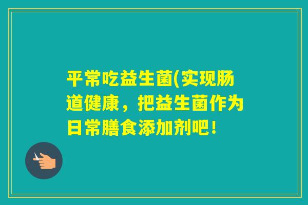 平常吃益生菌(实现肠道健康，把益生菌作为日常膳食添加剂吧！