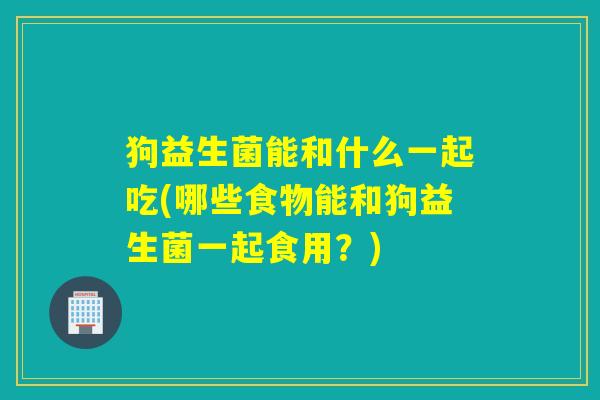 狗益生菌能和什么一起吃(哪些食物能和狗益生菌一起食用?) 狗益生菌能和什么一起吃(哪些食物能和狗益生菌一起食用?)