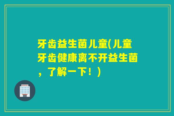 牙齿益生菌儿童(儿童牙齿健康离不开益生菌,了解一下!) 牙齿益生菌儿童(儿童牙齿健康离不开益生菌,了解一下!)