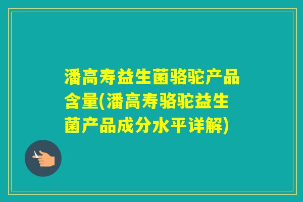潘高寿益生菌骆驼产品含量(潘高寿骆驼益生菌产品成分水平详解) 潘高寿益生菌骆驼产品含量(潘高寿骆驼益生菌产品成分水平详解)