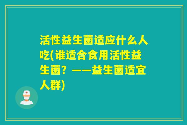 活性益生菌适应什么人吃(谁适合食用活性益生菌?——益生菌适宜人群) 活性益生菌适应什么人吃(谁适合食用活性益生菌?——益生菌适宜人群)