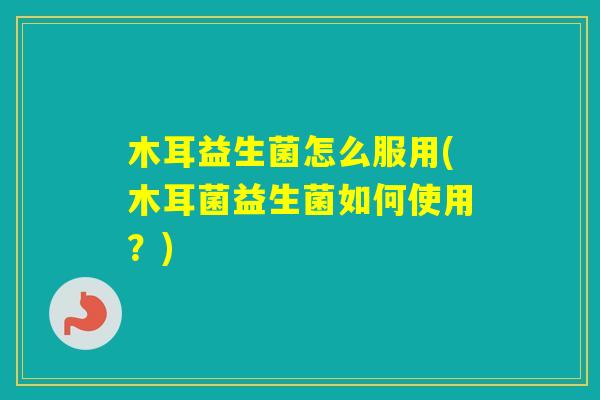木耳益生菌怎么服用(木耳菌益生菌如何使用?) 木耳益生菌怎么服用(木耳菌益生菌如何使用?)