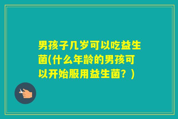 男孩子几岁可以吃益生菌(什么年龄的男孩可以开始服用益生菌?) 男孩子几岁可以吃益生菌(什么年龄的男孩可以开始服用益生菌?)