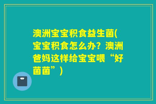 澳洲宝宝积食益生菌(宝宝积食怎么办？澳洲爸妈这样给宝宝喂“好菌菌”)