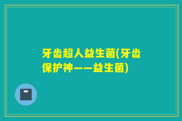 牙齿超人益生菌(牙齿保护神——益生菌) 牙齿超人益生菌(牙齿保护神——益生菌)
