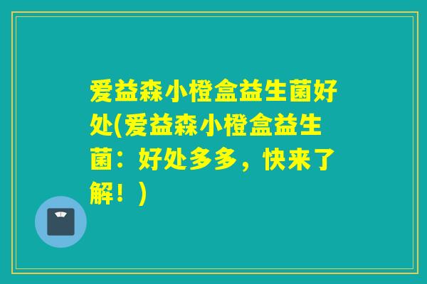 爱益森小橙盒益生菌好处(爱益森小橙盒益生菌:好处多多,快来了解!) 爱益森小橙盒益生菌好处(爱益森小橙盒益生菌:好处多多,快来了解!)